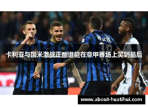 卡利亚与国米激战正酣谁能在意甲赛场上笑到最后